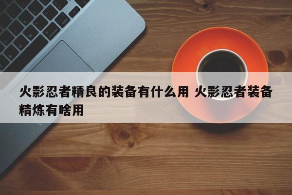 火影忍者精良的装备有什么用 火影忍者装备精炼有啥用-第1张图片