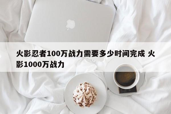 火影忍者100万战力需要多少时间完成 火影1000万战力-第1张图片