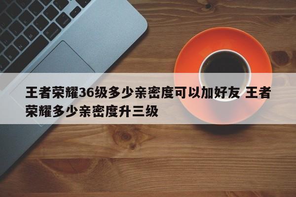 王者荣耀36级多少亲密度可以加好友 王者荣耀多少亲密度升三级-第1张图片