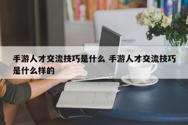 手游人才交流技巧是什么 手游人才交流技巧是什么样的-第1张图片