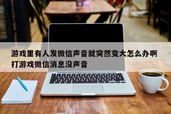 游戏里有人发微信声音就突然变大怎么办啊 打游戏微信消息没声音-第1张图片