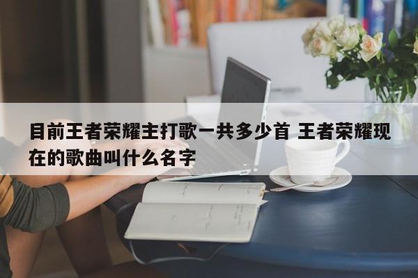 目前王者荣耀主打歌一共多少首 王者荣耀现在的歌曲叫什么名字-第1张图片