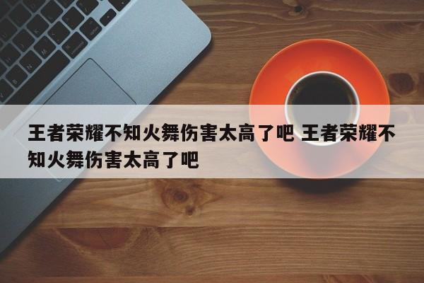 王者荣耀不知火舞伤害太高了吧 王者荣耀不知火舞伤害太高了吧-第1张图片