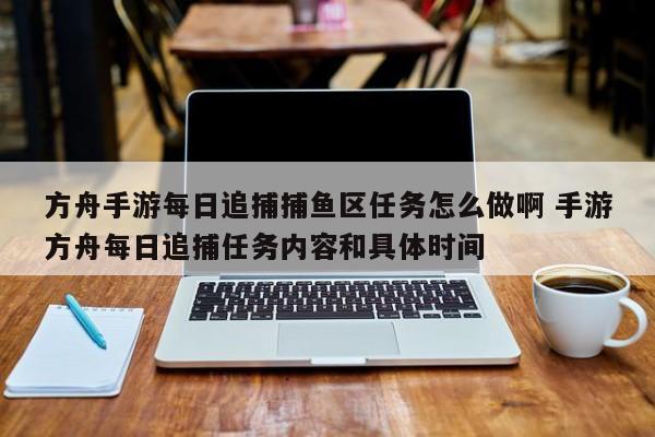 方舟手游每日追捕捕鱼区任务怎么做啊 手游方舟每日追捕任务内容和具体时间-第1张图片