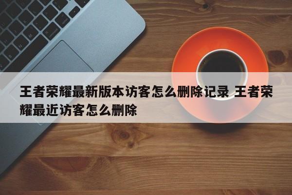 王者荣耀最新版本访客怎么删除记录 王者荣耀最近访客怎么删除-第1张图片