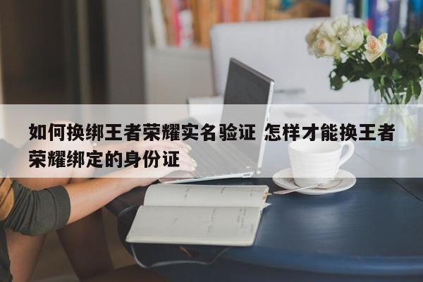 如何换绑王者荣耀实名验证 怎样才能换王者荣耀绑定的身份证-第1张图片