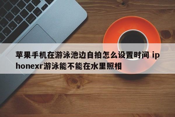 苹果手机在游泳池边自拍怎么设置时间 iphonexr游泳能不能在水里照相-第1张图片