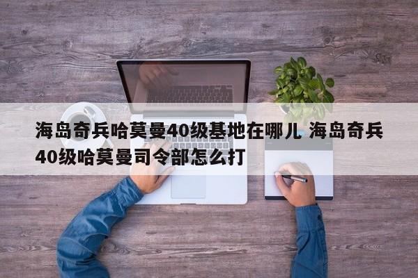 海岛奇兵哈莫曼40级基地在哪儿 海岛奇兵40级哈莫曼司令部怎么打-第1张图片