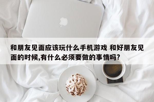 和朋友见面应该玩什么手机游戏 和好朋友见面的时候,有什么必须要做的事情吗?-第1张图片