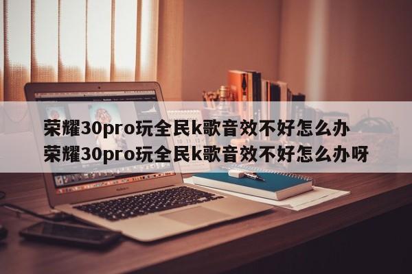 荣耀30pro玩全民k歌音效不好怎么办 荣耀30pro玩全民k歌音效不好怎么办呀-第1张图片