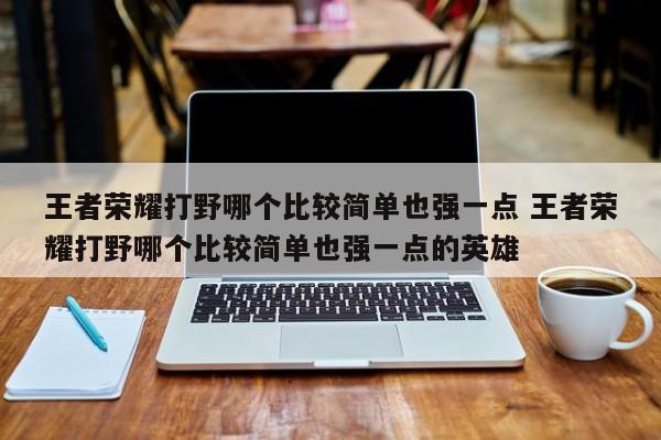 王者荣耀打野哪个比较简单也强一点 王者荣耀打野哪个比较简单也强一点的英雄-第1张图片