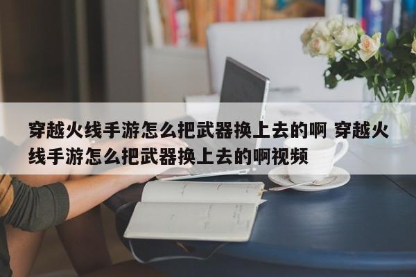 穿越火线手游怎么把武器换上去的啊 穿越火线手游怎么把武器换上去的啊视频-第1张图片