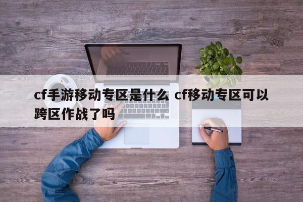 cf手游移动专区是什么 cf移动专区可以跨区作战了吗-第1张图片