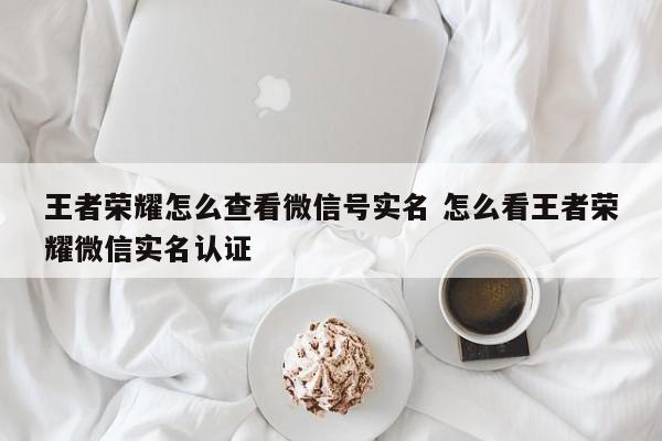 王者荣耀怎么查看微信号实名 怎么看王者荣耀微信实名认证-第1张图片