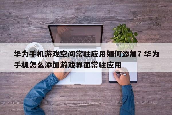 华为手机游戏空间常驻应用如何添加? 华为手机怎么添加游戏界面常驻应用-第1张图片