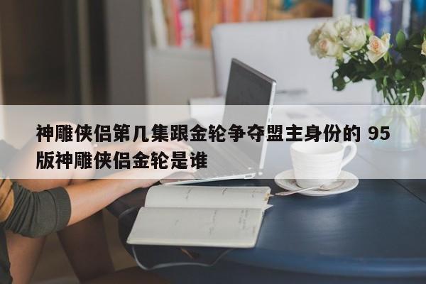 神雕侠侣第几集跟金轮争夺盟主身份的 95版神雕侠侣金轮是谁-第1张图片