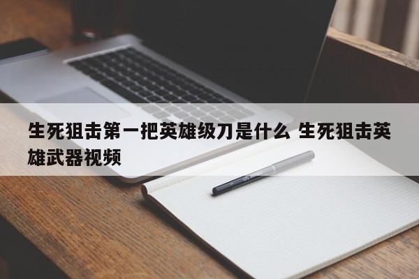 生死狙击第一把英雄级刀是什么 生死狙击英雄武器视频-第1张图片