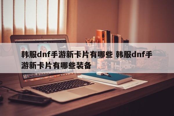 韩服dnf手游新卡片有哪些 韩服dnf手游新卡片有哪些装备-第1张图片