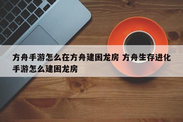 方舟手游怎么在方舟建困龙房 方舟生存进化手游怎么建困龙房-第1张图片