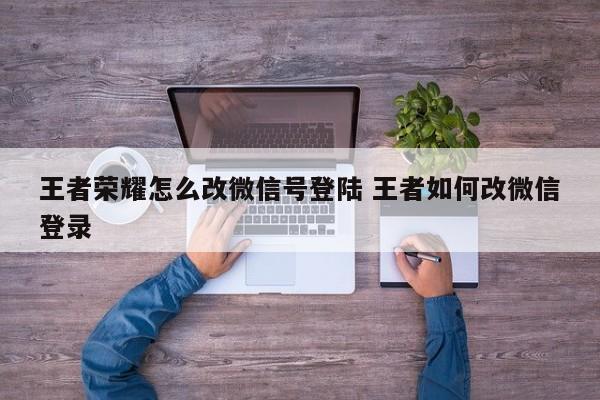 王者荣耀怎么改微信号登陆 王者如何改微信登录-第1张图片