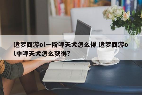 造梦西游ol一阶哮天犬怎么得 造梦西游ol中哮天犬怎么获得?-第1张图片