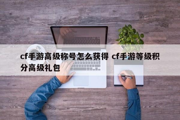 cf手游高级称号怎么获得 cf手游等级积分高级礼包-第1张图片