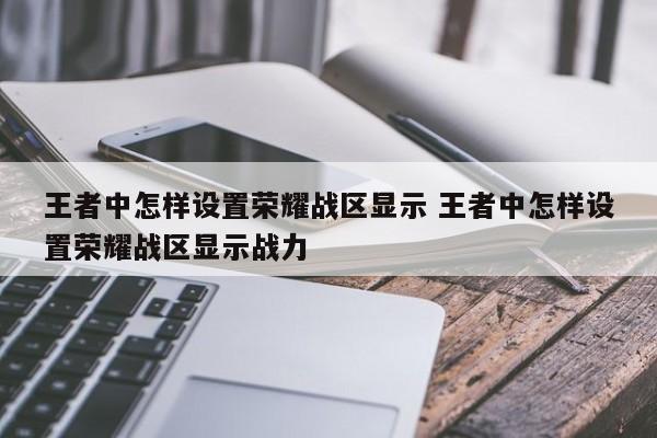 王者中怎样设置荣耀战区显示 王者中怎样设置荣耀战区显示战力-第1张图片