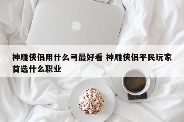 神雕侠侣用什么弓最好看 神雕侠侣平民玩家首选什么职业-第1张图片