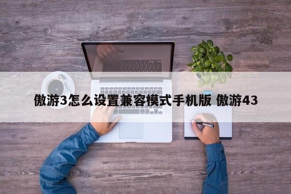 傲游3怎么设置兼容模式手机版 傲游43-第1张图片